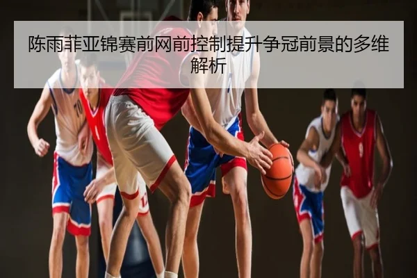 陈雨菲亚锦赛前网前控制提升争冠前景的多维解析