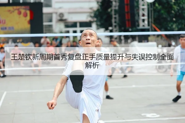 王楚钦新周期首秀复盘正手质量提升与失误控制全面解析