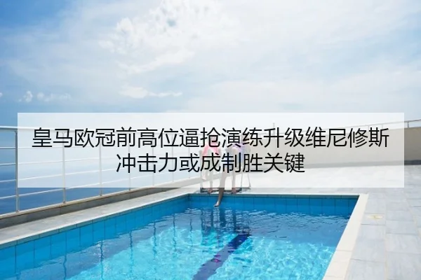 皇马欧冠前高位逼抢演练升级维尼修斯冲击力或成制胜关键