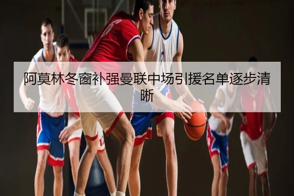 阿莫林冬窗补强曼联中场引援名单逐步清晰